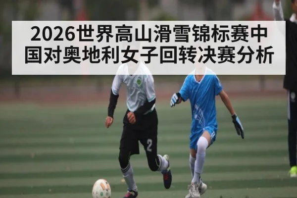 2026世界高山滑雪锦标赛中国对奥地利女子回转决赛分析